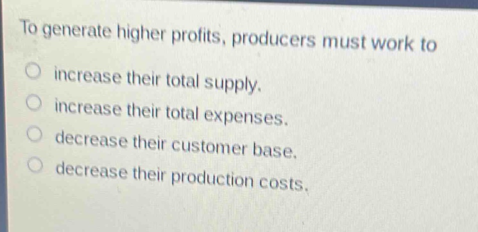to generate higher profits, producers must work to\n○ increase their total supply.\n○ increase their total expenses.\n○ decrease their customer base.\n○ decrease their production costs.