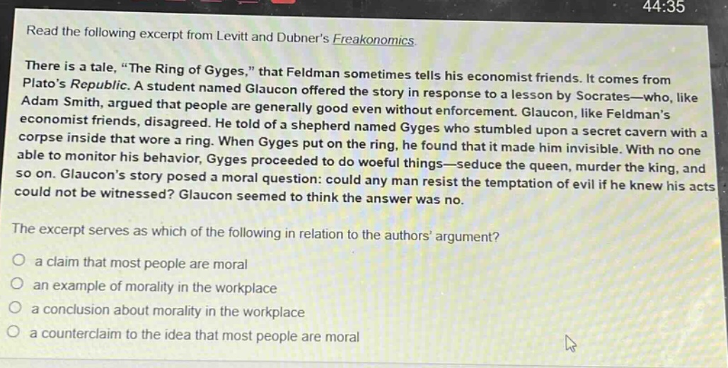read the following excerpt from levitt and dubners freakonomics. there is a tale, “the ring of gyges,” that feldman sometimes tells his economist friends. it comes from platos republic. a student named glaucon offered the story in response to a lesson by socrates—who, like adam smith, argued that people are generally good even without enforcement. glaucon, like feldmans economist friends, disagreed. he told of a shepherd named gyges who stumbled upon a secret cavern with a corpse inside that wore a ring. when gyges put on the ring, he found that it made him invisible. with no one able to monitor his behavior, gyges proceeded to do woeful things—seduce the queen, murder the king, and so on. glaucons story posed a moral question: could any man resist the temptation of evil if he knew his acts could not be witnessed? glaucon seemed to think the answer was no. the excerpt serves as which of the following in relation to the authors argument? a claim that most people are moral an example of morality in the workplace a conclusion about morality in the workplace a counter - claim to the idea that most people are moral