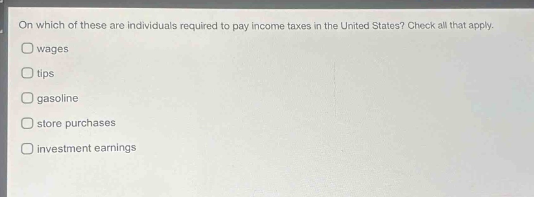 on which of these are individuals required to pay income taxes in the united states? check all that apply.\nwages\ntips\ngasoline\nstore purchases\ninvestment earnings