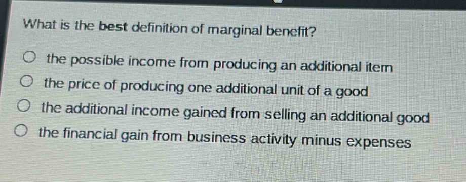 what is the best definition of marginal benefit?\no the possible income from producing an additional item\no the price of producing one additional unit of a good\no the additional income gained from selling an additional good\no the financial gain from business activity minus expenses