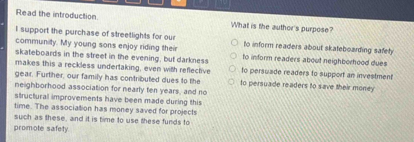 read the introduction.\ni support the purchase of streetlights for our community. my young sons enjoy riding their skateboards in the street in the evening, but darkness makes this a reckless undertaking, even with reflective gear. further, our family has contributed dues to the neighborhood association for nearly ten years, and no structural improvements have been made during this time. the association has money saved for projects such as these, and it is time to use these funds to promote safety.\nwhat is the authors purpose?\n to inform readers about skateboarding safety\n to inform readers about neighborhood dues\n to persuade readers to support an investment\n to persuade readers to save their money