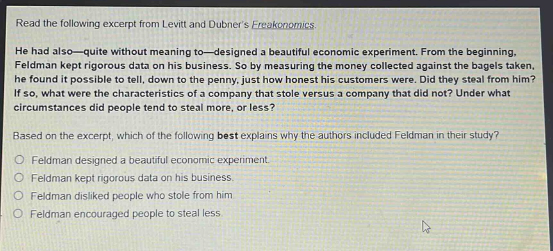 read the following excerpt from levitt and dubners freakonomics. he had also—quite without meaning to—designed a beautiful economic experiment. from the beginning, feldman kept rigorous data on his business. so by measuring the money collected against the bagels taken, he found it possible to tell, down to the penny, just how honest his customers were. did they steal from him? if so, what were the characteristics of a company that stole versus a company that did not? under what circumstances did people tend to steal more, or less? based on the excerpt, which of the following best explains why the authors included feldman in their study? feldman designed a beautiful economic experiment. feldman kept rigorous data on his business. feldman disliked people who stole from him. feldman encouraged people to steal less.