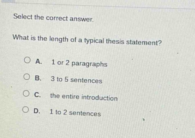 select the correct answer. what is the length of a typical thesis statement? a. 1 or 2 paragraphs b. 3 to 5 sentences c. the entire introduction d. 1 to 2 sentences