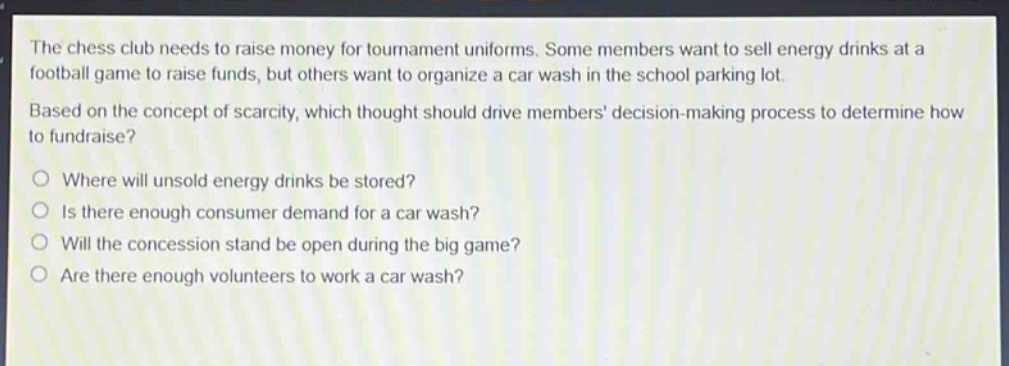 the chess club needs to raise money for tournament uniforms. some members want to sell energy drinks at a football game to raise funds, but others want to organize a car wash in the school parking lot. based on the concept of scarcity, which thought should drive members decision - making process to determine how to fundraise?\no where will unsold energy drinks be stored?\no is there enough consumer demand for a car wash?\no will the concession stand be open during the big game?\no are there enough volunteers to work a car wash?