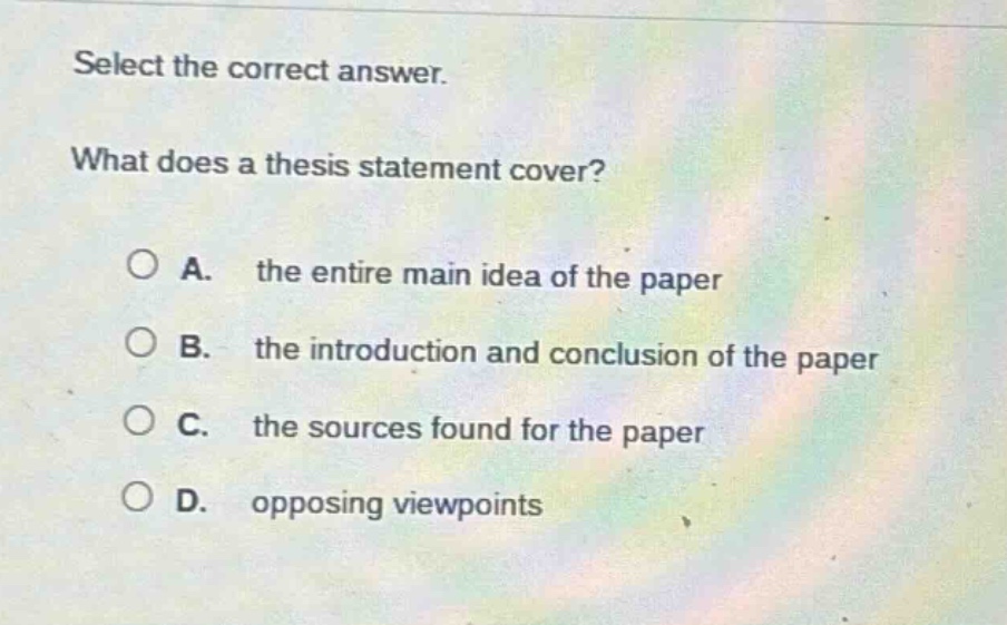 select the correct answer.\nwhat does a thesis statement cover?\n\na. the entire main idea of the paper\nb. the introduction and conclusion of the paper\nc. the sources found for the paper\nd. opposing viewpoints