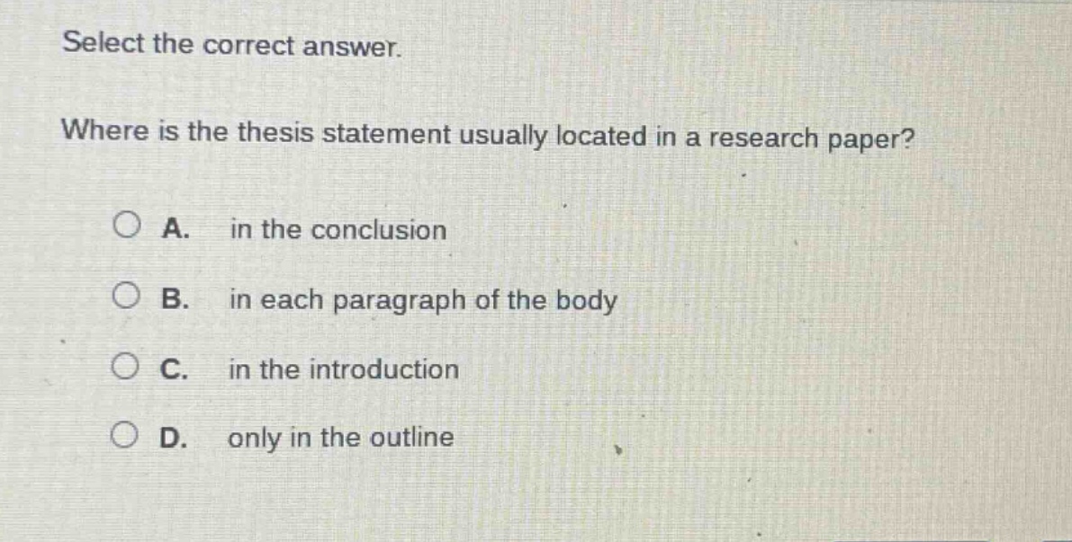 select the correct answer. where is the thesis statement usually located in a research paper? a. in the conclusion b. in each paragraph of the body c. in the introduction d. only in the outline