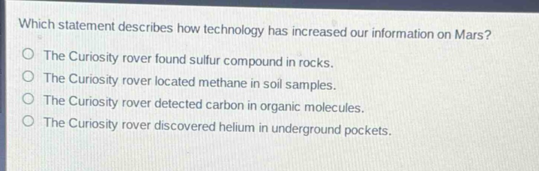 which statement describes how technology has increased our information on mars?\nthe curiosity rover found sulfur compound in rocks.\nthe curiosity rover located methane in soil samples.\nthe curiosity rover detected carbon in organic molecules.\nthe curiosity rover discovered helium in underground pockets.