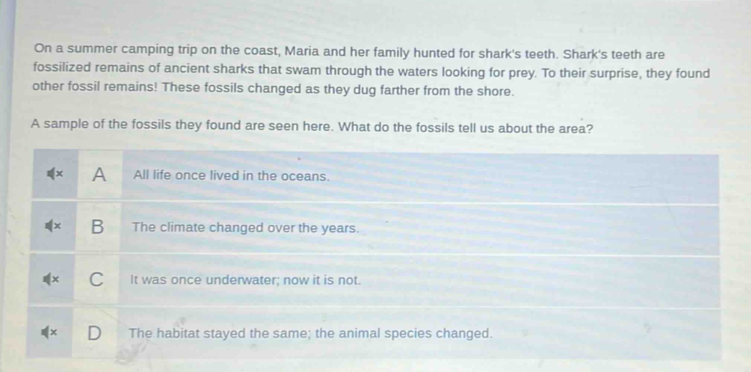 on a summer camping trip on the coast, maria and her family hunted for sharks teeth. sharks teeth are fossilized remains of ancient sharks that swam through the waters looking for prey. to their surprise, they found other fossil remains! these fossils changed as they dug farther from the shore. a sample of the fossils they found are seen here. what do the fossils tell us about the area? a all life once lived in the oceans. b the climate changed over the years. c it was once underwater; now it is not. d the habitat stayed the same; the animal species changed.