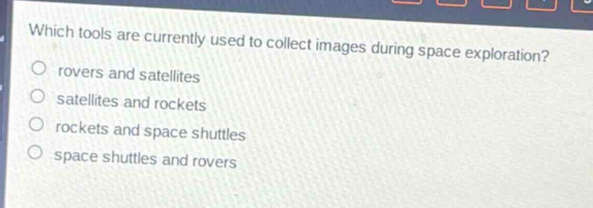 which tools are currently used to collect images during space exploration?\nrovers and satellites\nsatellites and rockets\nrockets and space shuttles\nspace shuttles and rovers