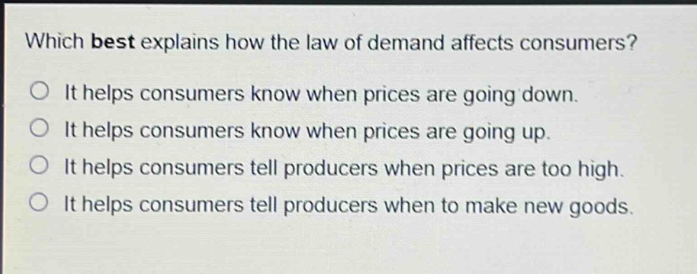 which best explains how the law of demand affects consumers?\no it helps consumers know when prices are going down.\no it helps consumers know when prices are going up.\no it helps consumers tell producers when prices are too high.\no it helps consumers tell producers when to make new goods.