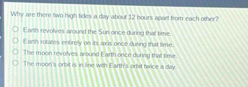 why are there two high tides a day about 12 hours apart from each other?\no earth revolves around the sun once during that time.\no earth rotates entirely on its axis once during that time.\no the moon revolves around earth once during that time.\no the moons orbit is in line with earths orbit twice a day.
