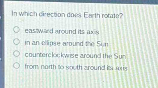 in which direction does earth rotate?\n○ eastward around its axis\n○ in an ellipse around the sun\n○ counterclockwise around the sun\n○ from north to south around its axis