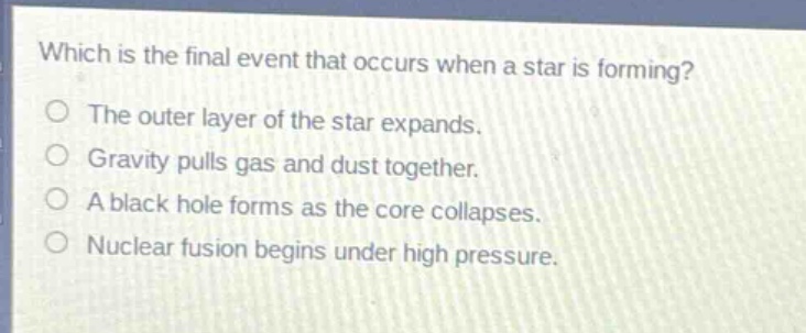 which is the final event that occurs when a star is forming?\nthe outer layer of the star expands.\ngravity pulls gas and dust together.\na black hole forms as the core collapses.\nnuclear fusion begins under high pressure.