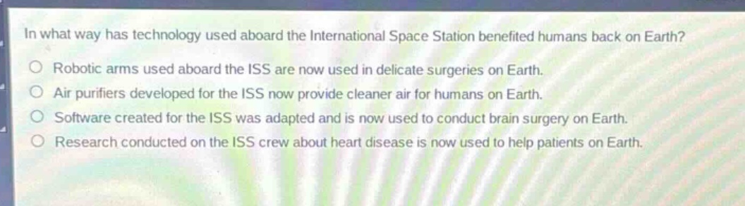 in what way has technology used aboard the international space station benefited humans back on earth?\n○ robotic arms used aboard the iss are now used in delicate surgeries on earth.\n○ air purifiers developed for the iss now provide cleaner air for humans on earth.\n○ software created for the iss was adapted and is now used to conduct brain surgery on earth.\n○ research conducted on the iss crew about heart disease is now used to help patients on earth.