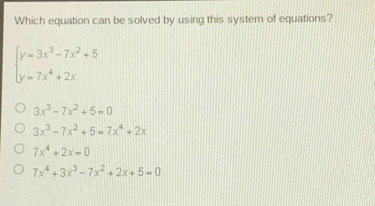 which equation can be solved by using this system of equations?\n$\begin{cases}y = 3x^{3}-7x^{2}+5\\y = 7x^{4}+2xend{cases}$\n$3x^{3}-7x^{2}+5 = 0$\n$3x^{3}-7x^{2}+5 = 7x^{4}+2x$\n$7x^{4}+2x = 0$\n$7x^{4}+3x^{3}-7x^{2}+2x + 5 = 0$