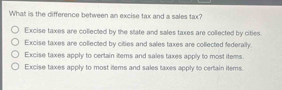 what is the difference between an excise tax and a sales tax?\n○ excise taxes are collected by the state and sales taxes are collected by cities.\n○ excise taxes are collected by cities and sales taxes are collected federally.\n○ excise taxes apply to certain items and sales taxes apply to most items.\n○ excise taxes apply to most items and sales taxes apply to certain items.