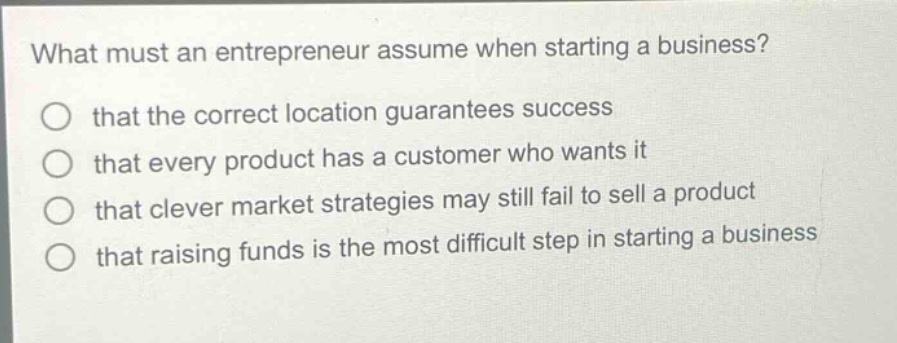 what must an entrepreneur assume when starting a business?\nthat the correct location guarantees success\nthat every product has a customer who wants it\nthat clever market strategies may still fail to sell a product\nthat raising funds is the most difficult step in starting a business
