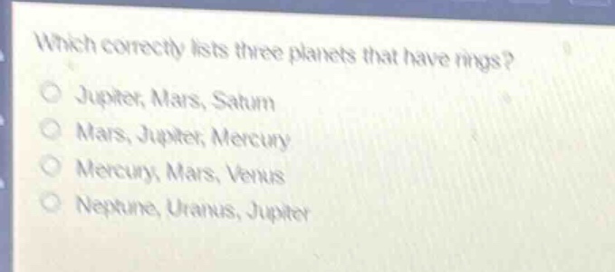 which correctly lists three planets that have rings?\njupiter, mars, saturn\nmars, jupiter, mercury\nmercury, mars, venus\nneptune, uranus, jupiter