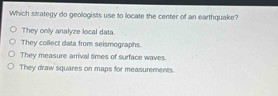which strategy do geologists use to locate the center of an earthquake?\no they only analyze local data.\no they collect data from seismographs.\no they measure arrival times of surface waves.\no they draw squares on maps for measurements.