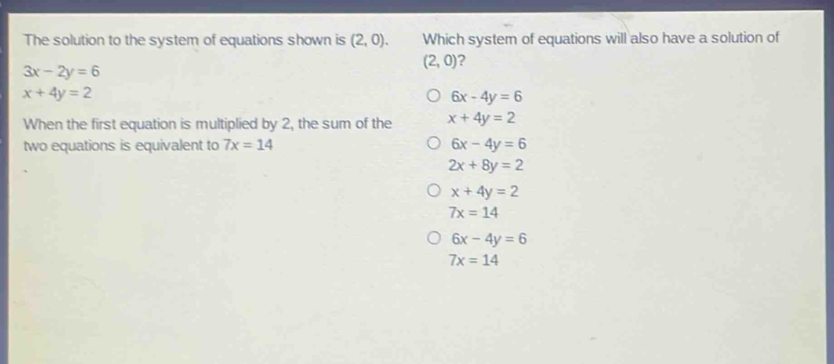 the solution to the system of equations shown is (2, 0). 3x - 2y = 6 x + 4y = 2 when the first equation is multiplied by 2, the sum of the two equations is equivalent to 7x = 14 which system of equations will also have a solution of (2, 0)? o 6x - 4y = 6 x + 4y = 2 o 6x - 4y = 6 2x + 8y = 2 o x + 4y = 2 7x = 14 o 6x - 4y = 6 7x = 14