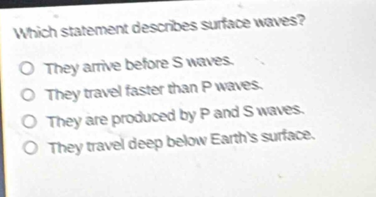 which statement describes surface waves?\no they arrive before s waves.\no they travel faster than p waves.\no they are produced by p and s waves.\no they travel deep below earths surface.