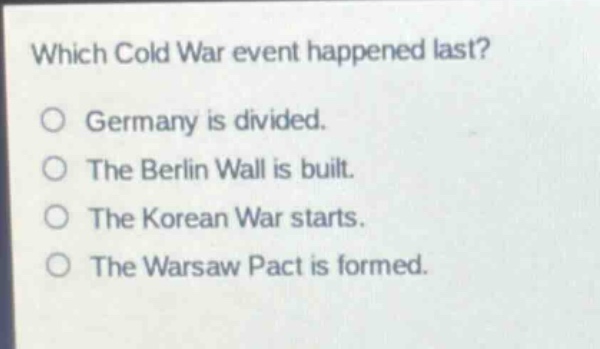 which cold war event happened last?\no germany is divided.\no the berlin wall is built.\no the korean war starts.\no the warsaw pact is formed.