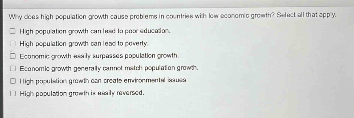 why does high population growth cause problems in countries with low economic growth? select all that apply.\n□ high population growth can lead to poor education.\n□ high population growth can lead to poverty.\n□ economic growth easily surpasses population growth.\n□ economic growth generally cannot match population growth.\n□ high population growth can create environmental issues\n□ high population growth is easily reversed.
