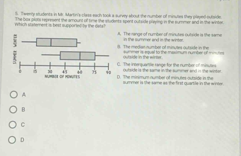 5. twenty students in mr. martins class each took a survey about the number of minutes they played outside. the box - plots represent the amount of time the students spent outside playing in the summer and in the winter. which statement is best supported by the data? a. the range of number of minutes outside is the same in the summer and in the winter. b. the median number of minutes outside in the summer is equal to the maximum number of minutes outside in the winter. c. the interquartile range for the number of minutes outside is the same in the summer and in the winter. d. the minimum number of minutes outside in the summer is the same as the first quartile in the winter.