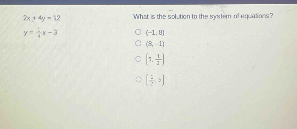 2x + 4y = 12\n y = \\frac{1}{4}x - 3\n what is the solution to the system of equations?\n (-1, 8)\n (8, -1)\n (5, \\frac{1}{2})\n (\\frac{1}{2}, 5)