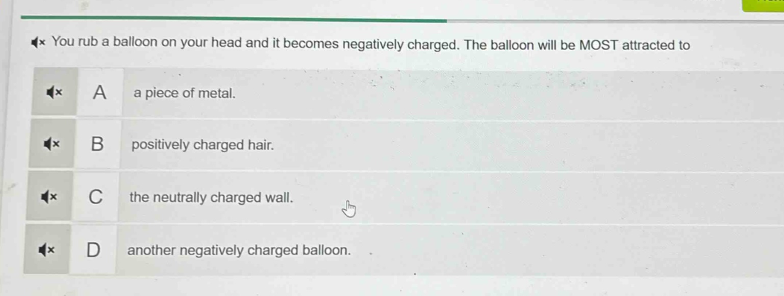 you rub a balloon on your head and it becomes negatively charged. the balloon will be most attracted to\na a piece of metal.\nb positively charged hair.\nc the neutrally charged wall.\nd another negatively charged balloon.