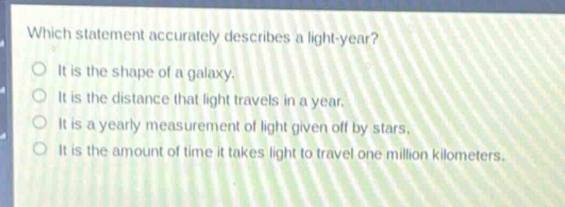 which statement accurately describes a light - year?\nit is the shape of a galaxy.\nit is the distance that light travels in a year.\nit is a yearly measurement of light given off by stars.\nit is the amount of time it takes light to travel one million kilometers.