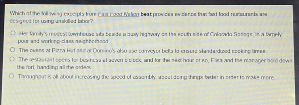 which of the following excerpts from fast food nation best provides evidence that fast food restaurants are designed for using unskilled labor?\no her familys modest townhouse sits beside a busy highway on the south side of colorado springs, in a largely poor and working - class neighborhood.\no the ovens at pizza hut and at dominos also use conveyor belts to ensure standardized cooking times.\no the restaurant opens for business at seven oclock, and for the next hour or so, elisa and the manager hold down the fort, handling all the orders.\no throughput is all about increasing the speed of assembly, about doing things faster in order to make more.