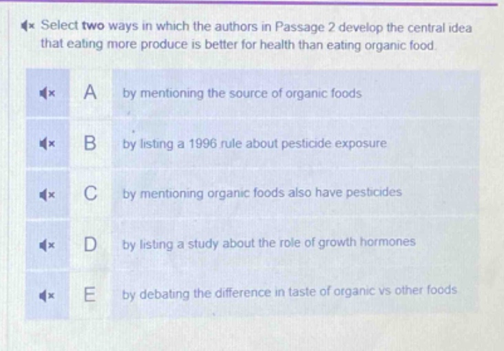 select two ways in which the authors in passage 2 develop the central idea that eating more produce is better for health than eating organic food.\na by mentioning the source of organic foods\nb by listing a 1996 rule about pesticide exposure\nc by mentioning organic foods also have pesticides\nd by listing a study about the role of growth hormones\ne by debating the difference in taste of organic vs other foods