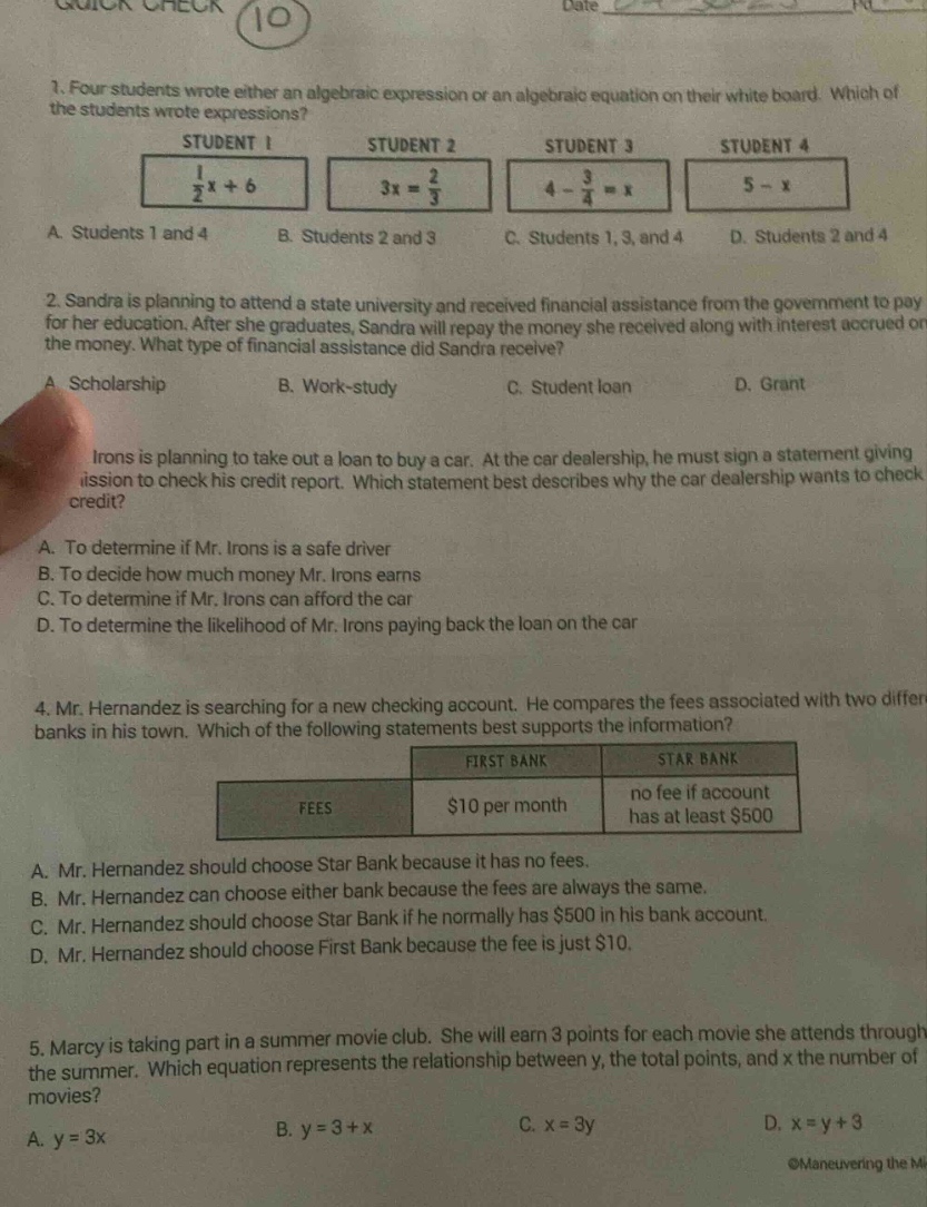 1. four students wrote either an algebraic expression or an algebraic equation on their white board. which of the students wrote expressions? student 1: $\frac{1}{2}x + 6$ student 2: $3x=\frac{2}{3}$ student 3: $4-\frac{3}{4}=x$ student 4: $5 - x$ a. students 1 and 4 b. students 2 and 3 c. students 1, 3, and 4 d. students 2 and 4\n2. sandra is planning to attend a state university and received financial assistance from the government to pay for her education. after she graduates, sandra will repay the money she received along with interest accrued on the money. what type of financial assistance did sandra receive? a. scholarship b. work - study c. student loan d. grant\n3. mr. irons is planning to take out a loan to buy a car. at the car dealership, he must sign a statement giving permission to check his credit report. which statement best describes why the car dealership wants to check credit? a. to determine if mr. irons is a safe driver b. to decide how much money mr. irons earns c. to determine if mr. irons can afford the car d. to determine the likelihood of mr. irons paying back the loan on the car\n4. mr. hernandez is searching for a new checking account. he compares the fees associated with two different banks in his town. which of the following statements best supports the information? fees first bank: $10 per month star bank: no fee if account has at least $500 a. mr. hernandez should choose star bank because it has no fees. b. mr. hernandez can choose either bank because he normally has $500 in his bank account. c. mr. hernandez should choose star bank if he normally has $500 in his bank account. d. mr. hernandez should choose first bank because the fee is just $10.\n5. marcy is taking part in a summer movie club. she will earn 3 points for each movie she attends through the summer. which equation represents the relationship between y, the total points, and x the number of movies? a. y = 3x b. y = 3 + x c. x = 3y d. x = y + 3