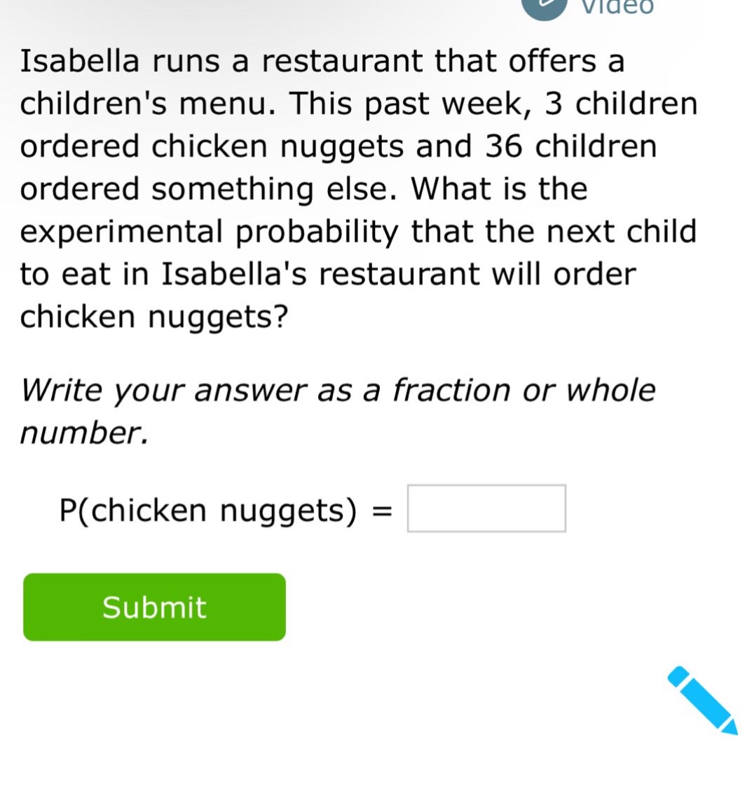isabella runs a restaurant that offers a childrens menu. this past week, 3 children ordered chicken nuggets and 36 children ordered something else. what is the experimental probability that the next child to eat in isabellas restaurant will order chicken nuggets? write your answer as a fraction or whole number. p(chicken nuggets) =