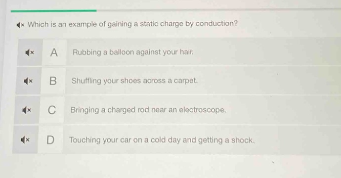 which is an example of gaining a static charge by conduction?\na rubbing a balloon against your hair.\nb shuffling your shoes across a carpet.\nc bringing a charged rod near an electroscope.\nd touching your car on a cold day and getting a shock.