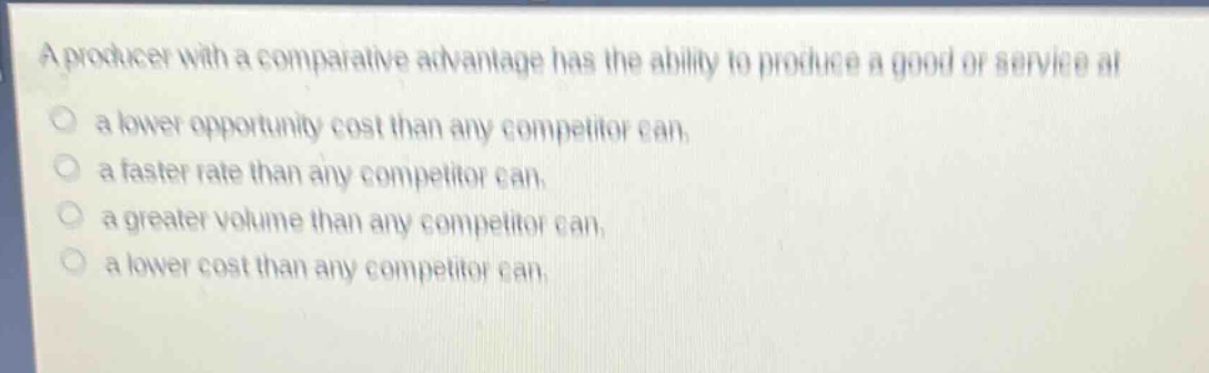 a producer with a comparative advantage has the ability to produce a good or service at\n○ a lower opportunity cost than any competitor can.\n○ a faster rate than any competitor can.\n○ a greater volume than any competitor can.\n○ a lower cost than any competitor can.