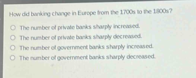 how did banking change in europe from the 1700s to the 1800s?\nthe number of private banks sharply increased.\nthe number of private banks sharply decreased.\nthe number of government banks sharply increased.\nthe number of government banks sharply decreased.