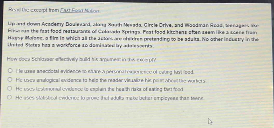 read the excerpt from fast food nation.\nup and down academy boulevard, along south nevada, circle drive, and woodman road, teenagers like elisa run the fast food restaurants of colorado springs. fast food kitchens often seem like a scene from bugsy malone, a film in which all the actors are children pretending to be adults. no other industry in the united states has a workforce so dominated by adolescents.\nhow does schlosser effectively build his argument in this excerpt?\nhe uses anecdotal evidence to share a personal experience of eating fast food.\nhe uses analogical evidence to help the reader visualize his point about the workers.\nhe uses testimonial evidence to explain the health risks of eating fast food.\nhe uses statistical evidence to prove that adults make better employees than teens.