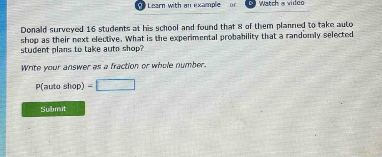 donald surveyed 16 students at his school and found that 8 of them planned to take auto shop as their next elective. what is the experimental probability that a randomly selected student plans to take auto shop? write your answer as a fraction or whole number. p(auto shop) =