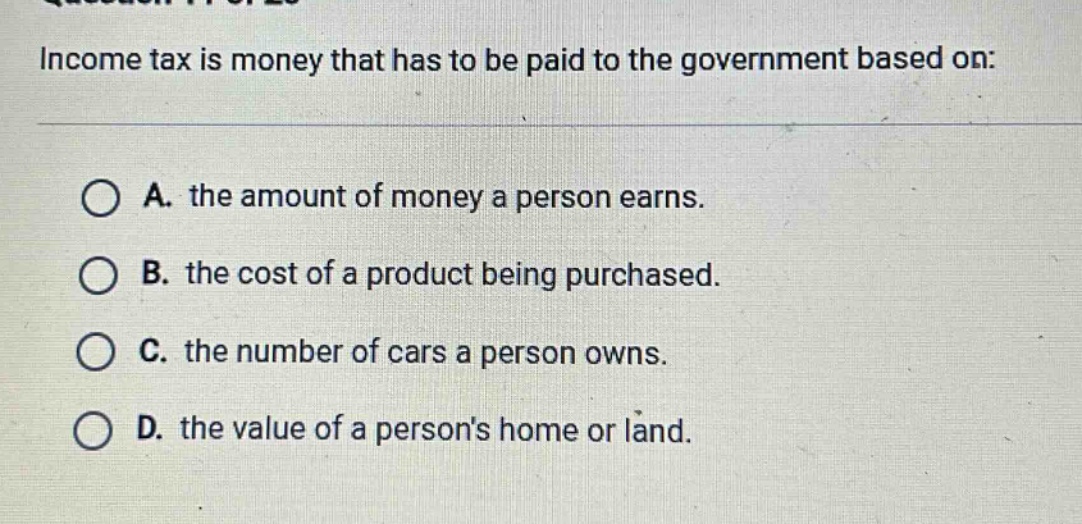 income tax is money that has to be paid to the government based on:\n\na. the amount of money a person earns.\nb. the cost of a product being purchased.\nc. the number of cars a person owns.\nd. the value of a persons home or land.