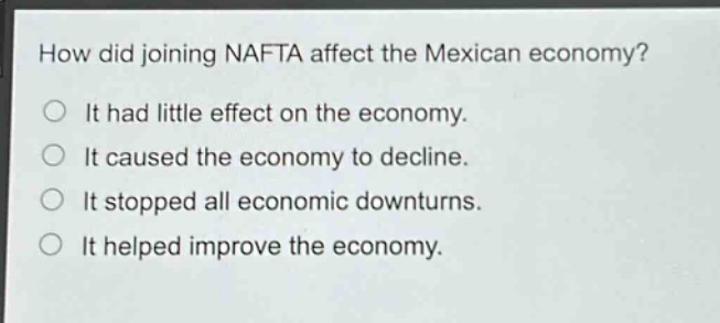 how did joining nafta affect the mexican economy?\nit had little effect on the economy.\nit caused the economy to decline.\nit stopped all economic downturns.\nit helped improve the economy.