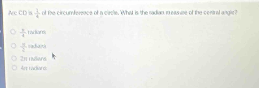 arc cd is $\frac{1}{4}$ of the circumference of a circle. what is the radian measure of the central angle?\n$\frac{pi}{4}$ radians\n$\frac{pi}{2}$ radians\n$2pi$ radians\n$4pi$ radians
