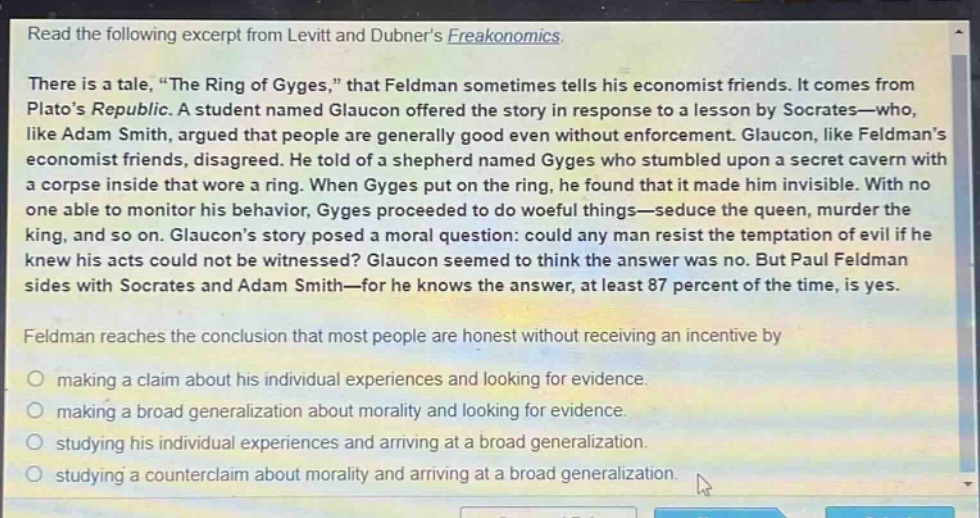 read the following excerpt from levitt and dubners freakonomics. there is a tale, “the ring of gyges,” that feldman sometimes tells his economist friends. it comes from platos republic. a student named glaucon offered the story in response to a lesson by socrates—who, like adam smith, argued that people are generally good even without enforcement. glaucon, like feldmans economist friends, disagreed. he told of a shepherd named gyges who stumbled upon a secret cavern with a corpse inside that wore a ring. when gyges put on the ring, he found that it made him invisible. with no one able to monitor his behavior, gyges proceeded to do woeful things—seduce the queen, murder the king, and so on. glaucons story posed a moral question: could any man resist the temptation of evil if he knew his acts could not be witnessed? glaucon seemed to think the answer was no. but paul feldman sides with socrates and adam smith—for he knows the answer, at least 87 percent of the time, is yes. feldman reaches the conclusion that most people are honest without receiving an incentive by making a claim about his individual experiences and looking for evidence. making a broad generalization about morality and looking for evidence. studying his individual experiences and arriving at a broad generalization. studying a counter - claim about morality and arriving at a broad generalization.
