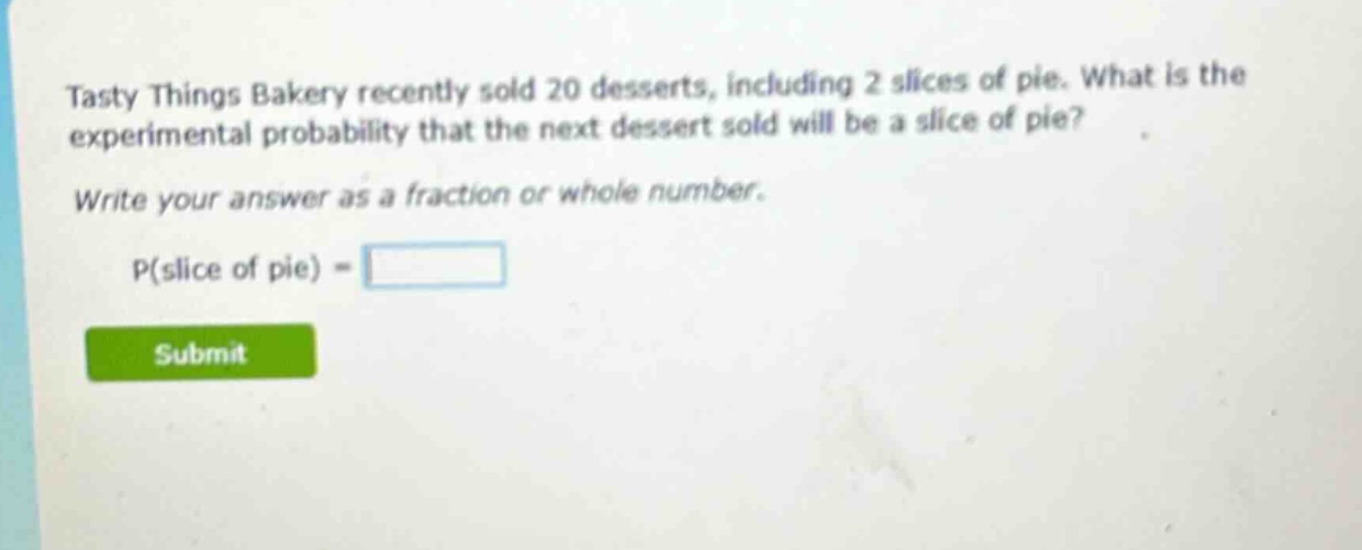 tasty things bakery recently sold 20 desserts, including 2 slices of pie. what is the experimental probability that the next dessert sold will be a slice of pie? write your answer as a fraction or whole number. p(slice of pie) =
