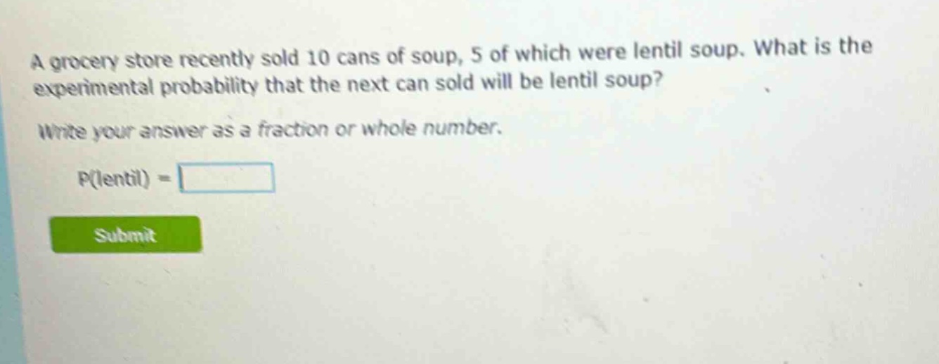 a grocery store recently sold 10 cans of soup, 5 of which were lentil soup. what is the experimental probability that the next can sold will be lentil soup? write your answer as a fraction or whole number. p(lentil) =