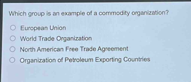 which group is an example of a commodity organization?\neuropean union\nworld trade organization\nnorth american free trade agreement\norganization of petroleum exporting countries