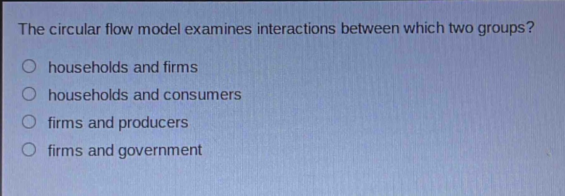 the circular flow model examines interactions between which two groups?\nhouseholds and firms\nhouseholds and consumers\nfirms and producers\nfirms and government