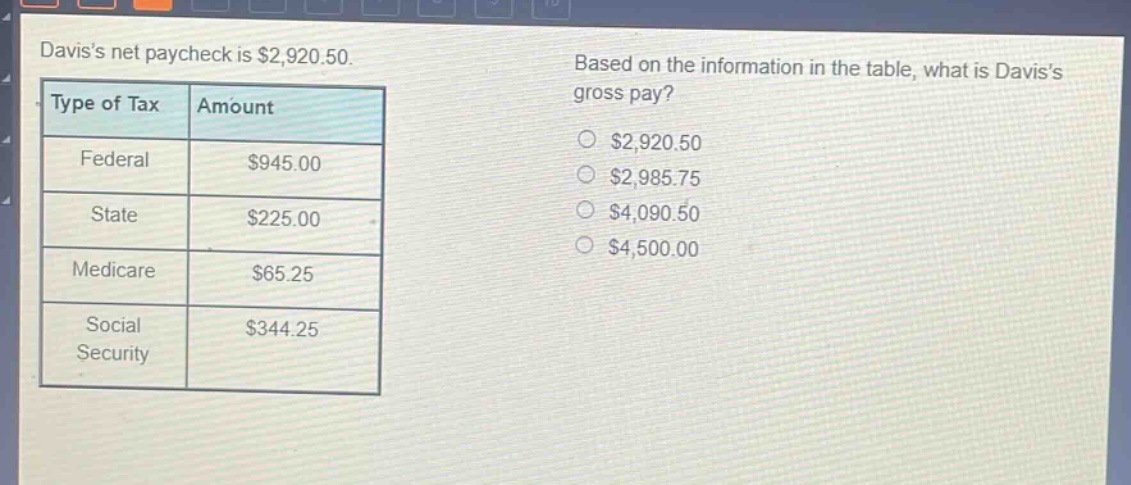 daviss net paycheck is $2,920.50. based on the information in the table, what is daviss gross pay?\ntype of tax\tamount\nfederal\t$945.00\nstate\t$225.00\nmedicare\t$65.25\nsocial security\t$344.25\n$2,920.50\n$2,985.75\n$4,090.50\n$4,500.00
