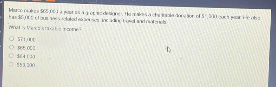 marco makes $65,000 a year as a graphic designer. he makes a charitable donation of $1,000 each year. he also has $5,000 of business - related expenses, including travel and materials. what is marcos taxable income?\n$71,000\n$65,000\n$64,000\n$59,000